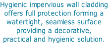 Hygienic impervious wall cladding offers full protection forming a  watertight, seamless surface  providing a decorative,  practical and hygienic solution.
